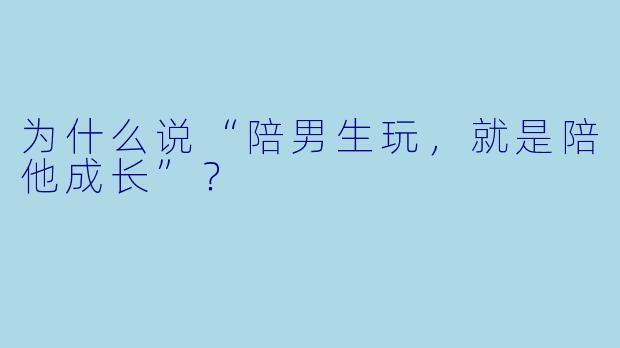 为什么说“陪男生玩，就是陪他成长”？