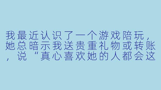 我最近认识了一个游戏陪玩，她总暗示我送贵重礼物或转账，说“真心喜欢她的人都会这么做”。我有点困惑，这真的是正常现象吗？