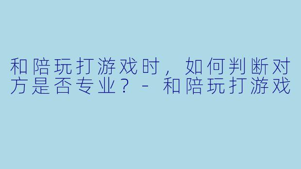 和陪玩打游戏时，如何判断对方是否专业？-和陪玩打游戏