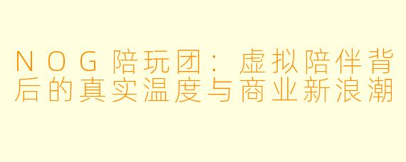 NOG陪玩团:虚拟陪伴背后的真实温度与商业新浪潮