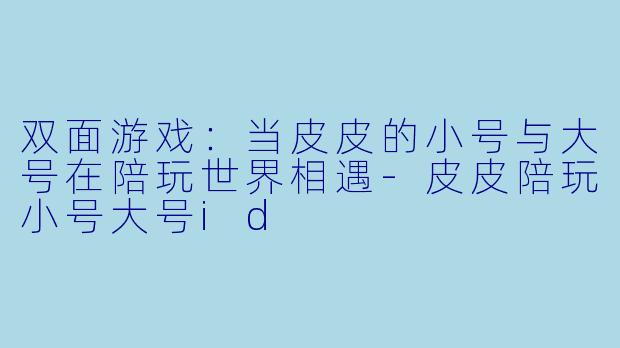双面游戏:当皮皮的小号与大号在陪玩世界相遇-皮皮陪玩小号大号id