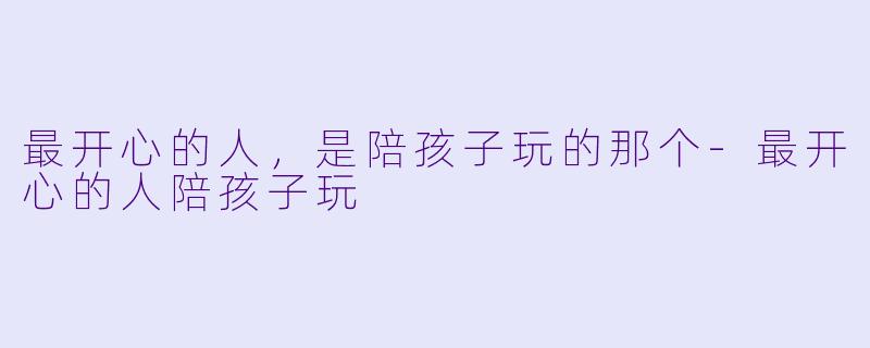 最开心的人，是陪孩子玩的那个-最开心的人陪孩子玩