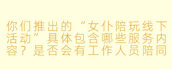 你们推出的“女仆陪玩线下活动”具体包含哪些服务内容？是否会有工作人员陪同以确保活动安全合规？