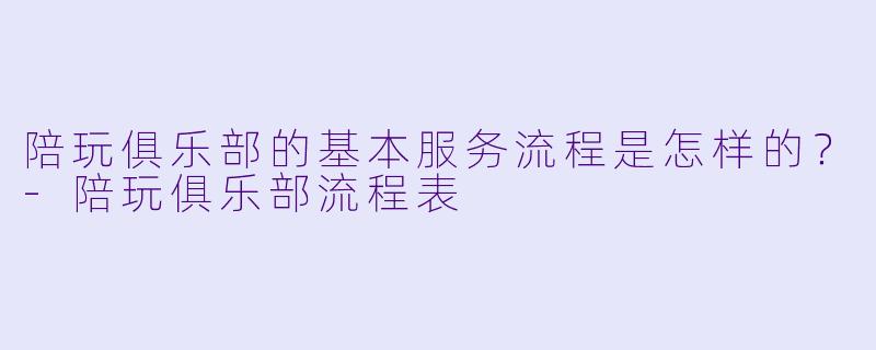 陪玩俱乐部的基本服务流程是怎样的?-陪玩俱乐部流程表