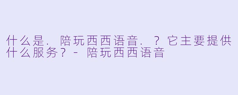 什么是.陪玩西西语音.？它主要提供什么服务？-陪玩西西语音