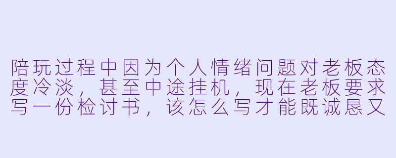 陪玩过程中因为个人情绪问题对老板态度冷淡，甚至中途挂机，现在老板要求写一份检讨书，该怎么写才能既诚恳又不显得卑微？-陪玩检讨书