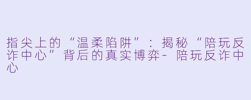 指尖上的“温柔陷阱”：揭秘“陪玩反诈中心”背后的真实博弈-陪玩反诈中心