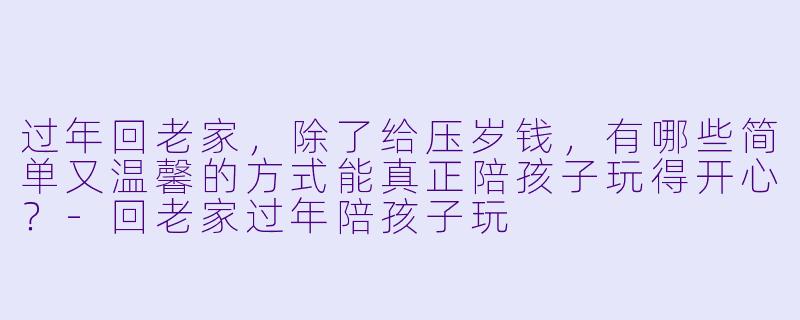 过年回老家，除了给压岁钱，有哪些简单又温馨的方式能真正陪孩子玩得开心？-回老家过年陪孩子玩