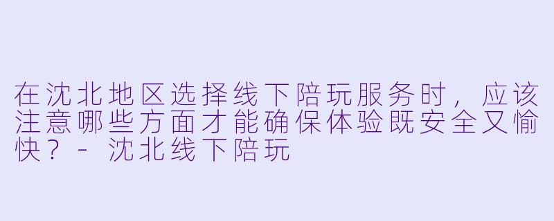 在沈北地区选择线下陪玩服务时，应该注意哪些方面才能确保体验既安全又愉快？-沈北线下陪玩