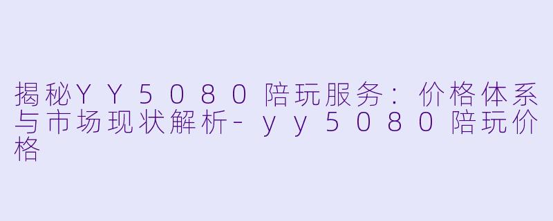 揭秘YY5080陪玩服务：价格体系与市场现状解析-yy5080陪玩价格