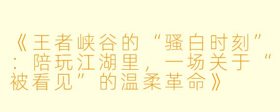 《王者峡谷的“骚白时刻”：陪玩江湖里，一场关于“被看见”的温柔革命》