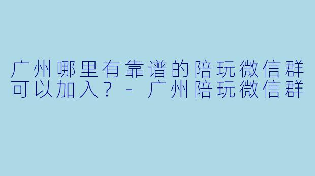广州哪里有靠谱的陪玩微信群可以加入？-广州陪玩微信群