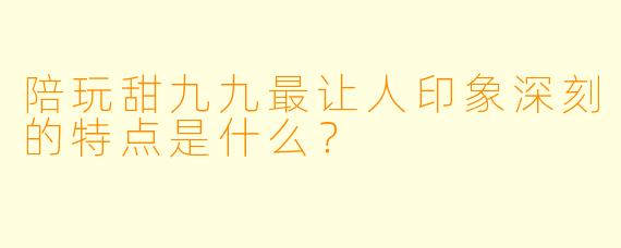 陪玩甜九九最让人印象深刻的特点是什么？