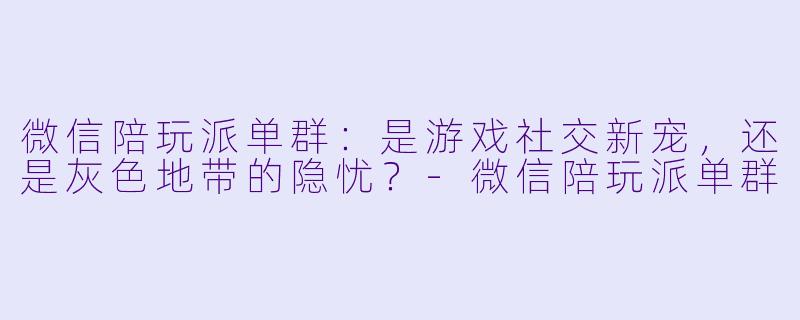 微信陪玩派单群:是游戏社交新宠,还是灰色地带的隐忧?-微信陪玩派单群