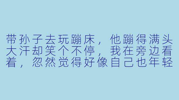 带孙子去玩蹦床，他蹦得满头大汗却笑个不停，我在旁边看着，忽然觉得好像自己也年轻了——这种简单的快乐，是不是就是最好的天伦之乐？-陪孙子玩蹦床的说说