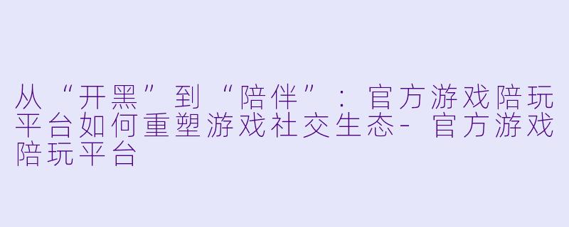 从“开黑”到“陪伴”：官方游戏陪玩平台如何重塑游戏社交生态-官方游戏陪玩平台