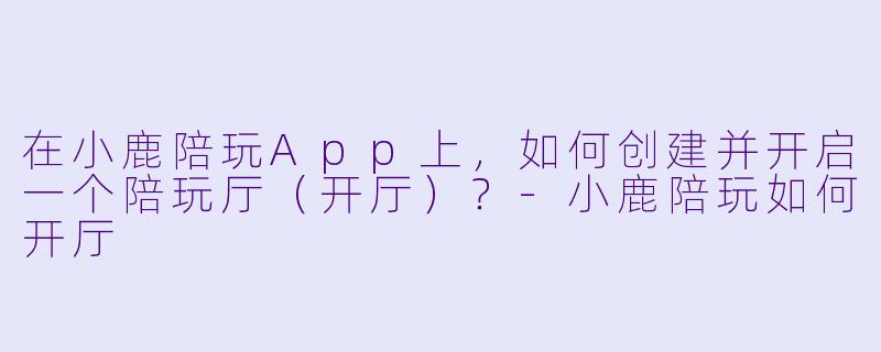 在小鹿陪玩App上，如何创建并开启一个陪玩厅（开厅）？-小鹿陪玩如何开厅