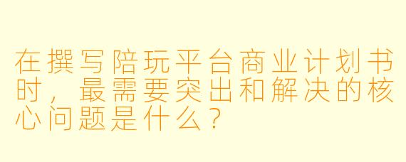 在撰写陪玩平台商业计划书时，最需要突出和解决的核心问题是什么？