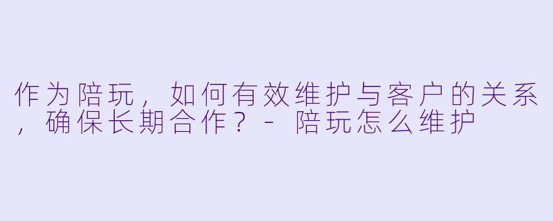 作为陪玩，如何有效维护与客户的关系，确保长期合作？-陪玩怎么维护