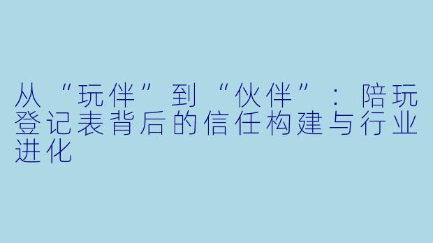 从“玩伴”到“伙伴”：陪玩登记表背后的信任构建与行业进化