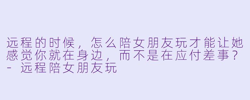 远程的时候，怎么陪女朋友玩才能让她感觉你就在身边，而不是在应付差事？-远程陪女朋友玩