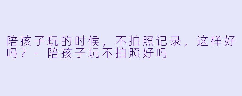 陪孩子玩的时候，不拍照记录，这样好吗？-陪孩子玩不拍照好吗
