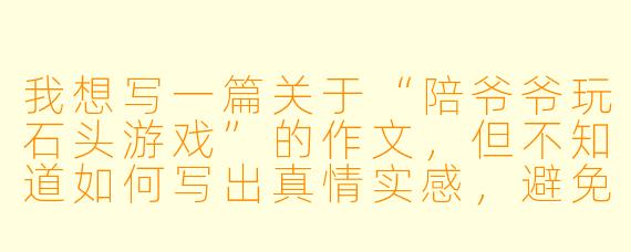 我想写一篇关于“陪爷爷玩石头游戏”的作文，但不知道如何写出真情实感，避免流水账。可以给我一些具体的写作建议吗？