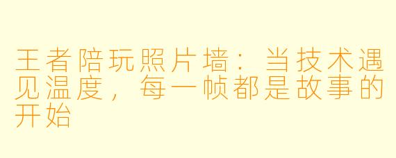 王者陪玩照片墙:当技术遇见温度,每一帧都是故事的开始