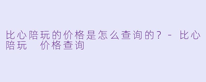 比心陪玩的价格是怎么查询的？-比心陪玩 价格查询