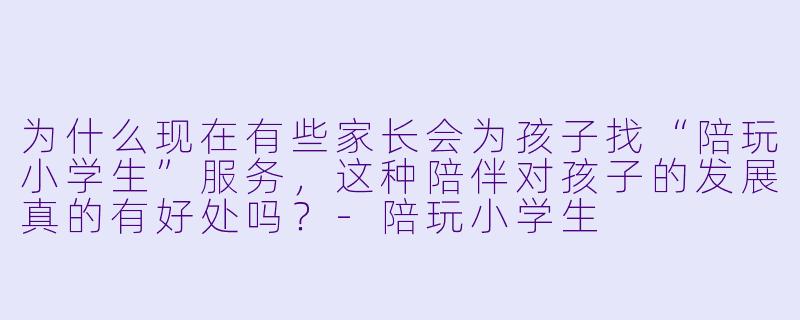 为什么现在有些家长会为孩子找“陪玩小学生”服务，这种陪伴对孩子的发展真的有好处吗？-陪玩小学生