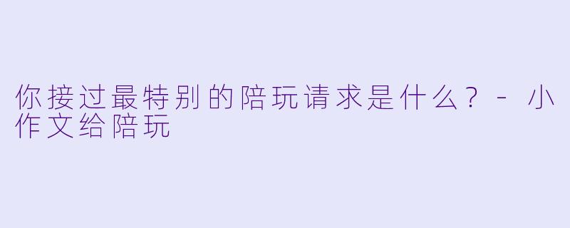 你接过最特别的陪玩请求是什么？-小作文给陪玩