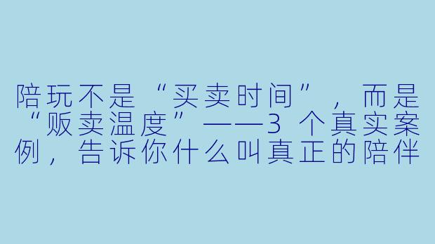 陪玩不是“买卖时间”，而是“贩卖温度”——3个真实案例，告诉你什么叫真正的陪伴-陪玩软文案例分享