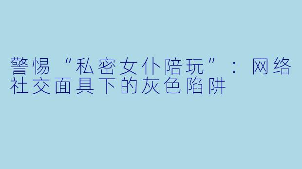 警惕“私密女仆陪玩”：网络社交面具下的灰色陷阱