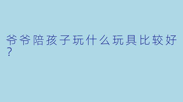 爷爷陪孩子玩什么玩具比较好？