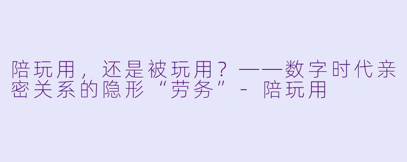 陪玩用，还是被玩用？——数字时代亲密关系的隐形“劳务”-陪玩用