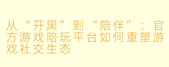 从“开黑”到“陪伴”：官方游戏陪玩平台如何重塑游戏社交生态