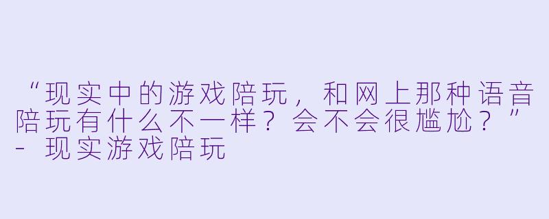 “现实中的游戏陪玩，和网上那种语音陪玩有什么不一样？会不会很尴尬？”-现实游戏陪玩