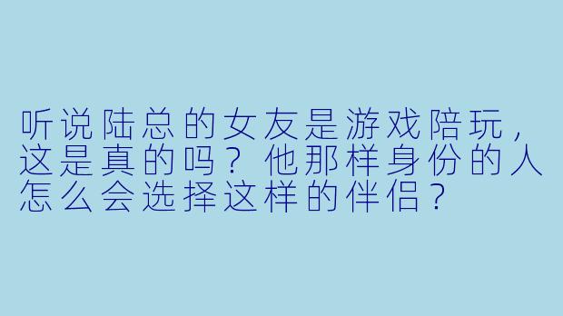 听说陆总的女友是游戏陪玩，这是真的吗？他那样身份的人怎么会选择这样的伴侣？
