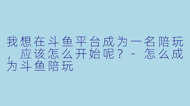 我想在斗鱼平台成为一名陪玩,应该怎么开始呢?-怎么成为斗鱼陪玩