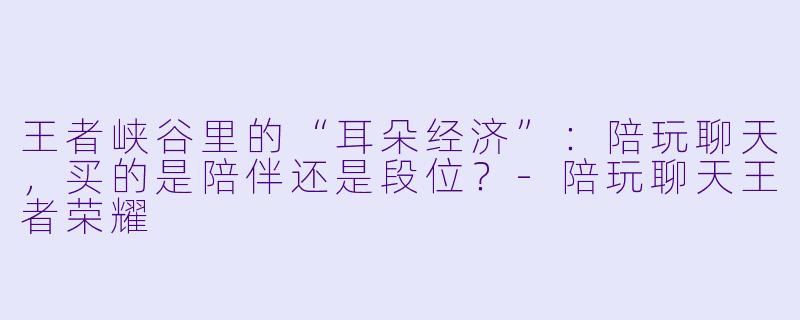 王者峡谷里的“耳朵经济”：陪玩聊天，买的是陪伴还是段位？-陪玩聊天王者荣耀