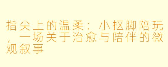 指尖上的温柔：小抠脚陪玩，一场关于治愈与陪伴的微观叙事