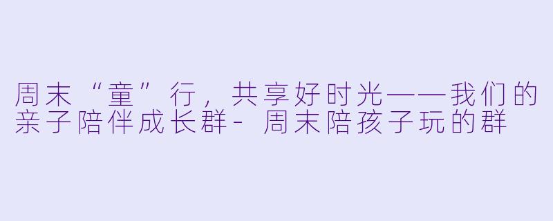 周末“童”行,共享好时光——我们的亲子陪伴成长群-周末陪孩子玩的群