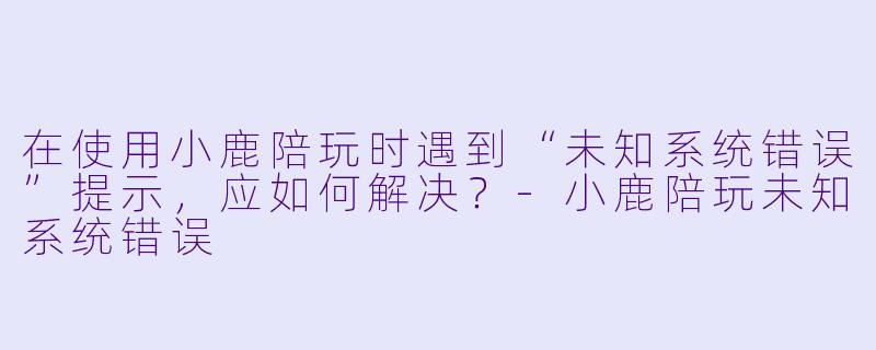 在使用小鹿陪玩时遇到“未知系统错误”提示，应如何解决？-小鹿陪玩未知系统错误