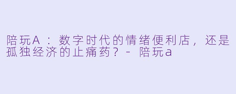 陪玩A：数字时代的情绪便利店，还是孤独经济的止痛药？-陪玩a