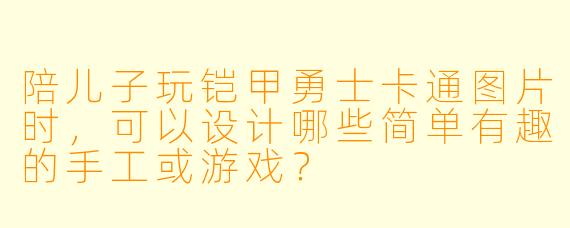 陪儿子玩铠甲勇士卡通图片时，可以设计哪些简单有趣的手工或游戏？