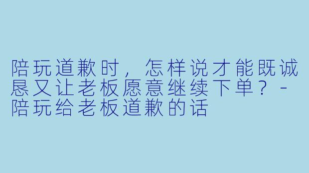 陪玩道歉时,怎样说才能既诚恳又让老板愿意继续下单?-陪玩给老板道歉的话
