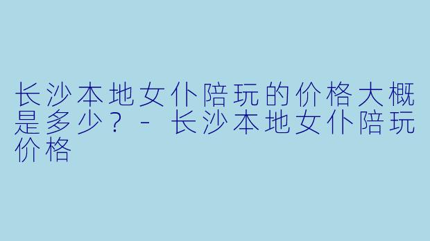 长沙本地女仆陪玩的价格大概是多少？-长沙本地女仆陪玩价格