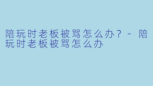 陪玩时老板被骂怎么办？-陪玩时老板被骂怎么办