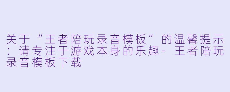 关于“王者陪玩录音模板”的温馨提示：请专注于游戏本身的乐趣-王者陪玩录音模板下载