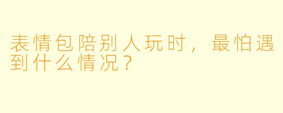 表情包陪别人玩时，最怕遇到什么情况？